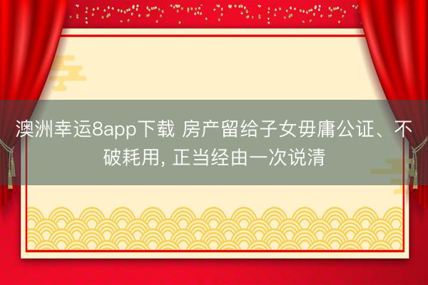 澳洲幸运8app下载 房产留给子女毋庸公证、不破耗用， 正当经由一次说清