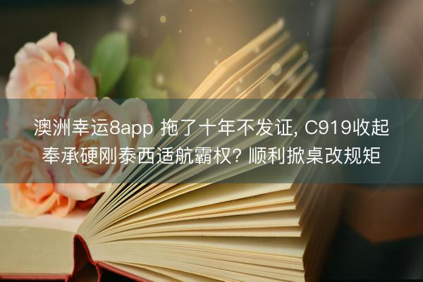 澳洲幸运8app 拖了十年不发证， C919收起奉承硬刚泰西适航霸权? 顺利掀桌改规矩
