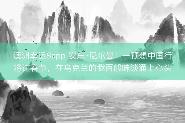 澳洲幸运8app 安东·尼尔曼:一预想中国行将过春节,在乌克兰的我百般味谈涌上心头