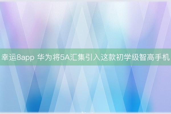 幸运8app 华为将5A汇集引入这款初学级智高手机