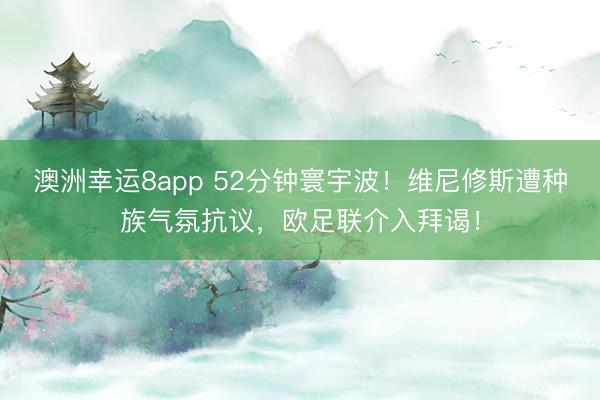 澳洲幸运8app 52分钟寰宇波!维尼修斯遭种族气氛抗议,欧足联介入拜谒!