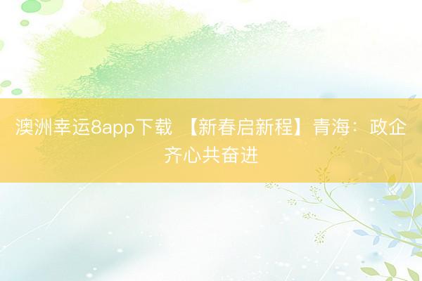 澳洲幸运8app下载 【新春启新程】青海：政企齐心共奋进