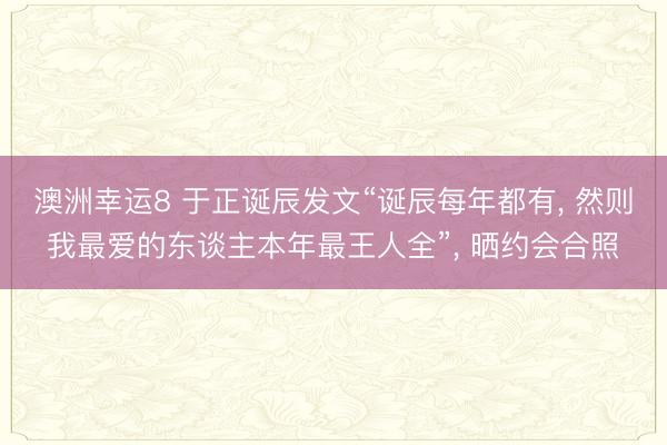 澳洲幸运8 于正诞辰发文“诞辰每年都有, 然则我最爱的东谈主本年最王人全”, 晒约会合照