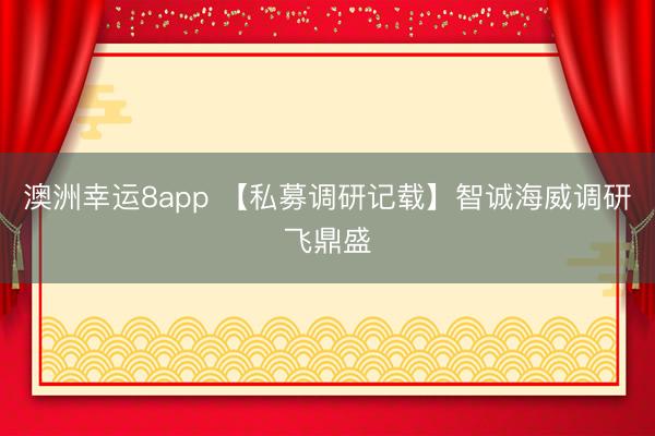澳洲幸运8app 【私募调研记载】智诚海威调研飞鼎盛