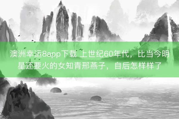 澳洲幸运8app下载 上世纪60年代，比当今明星还要火的女知青邢燕子，自后怎样样了