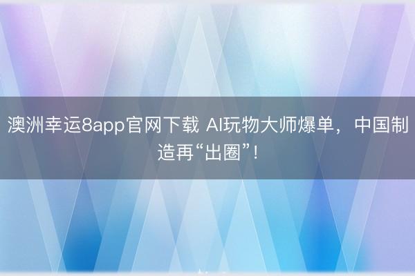 澳洲幸运8app官网下载 AI玩物大师爆单，中国制造再“出圈”！