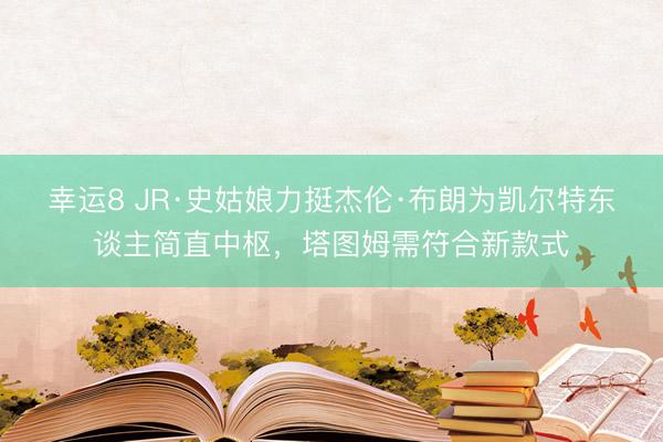 幸运8 JR·史姑娘力挺杰伦·布朗为凯尔特东谈主简直中枢，塔图姆需符合新款式