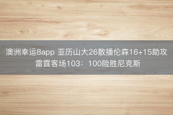 澳洲幸运8app 亚历山大26散播伦森16+15助攻 雷霆客场103：100险胜尼克斯