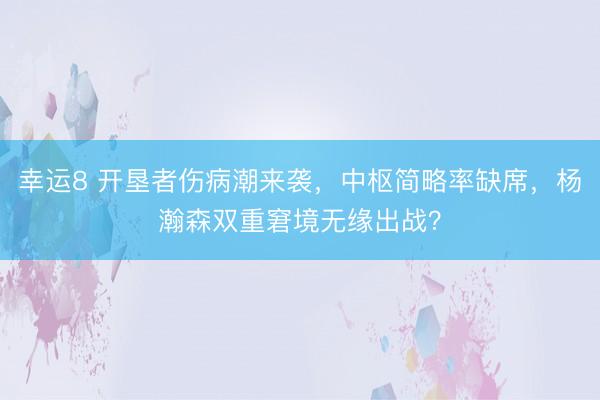 幸运8 开垦者伤病潮来袭，中枢简略率缺席，杨瀚森双重窘境无缘出战？