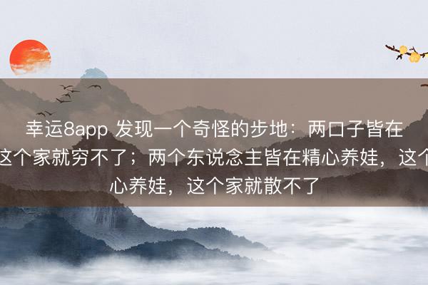 幸运8app 发现一个奇怪的步地：两口子皆在拚命挣钱，这个家就穷不了；两个东说念主皆在精心养娃，这个家就散不了