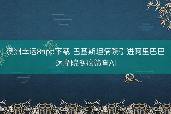 澳洲幸运8app下载 巴基斯坦病院引进阿里巴巴达摩院多癌筛查AI