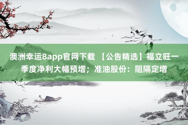澳洲幸运8app官网下载 【公告精选】福立旺一季度净利大幅预增；准油股份：阻隔定增