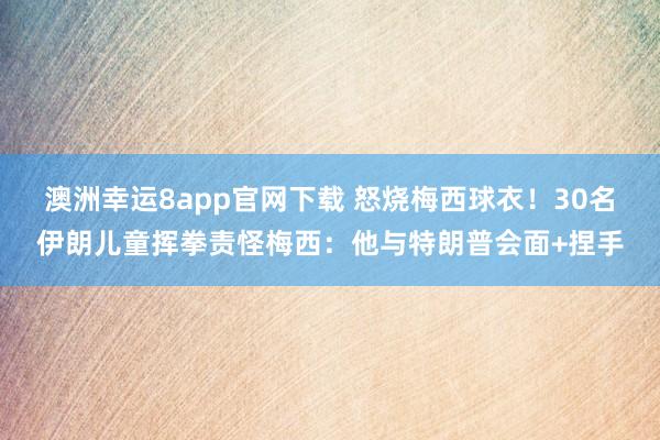 澳洲幸运8app官网下载 怒烧梅西球衣！30名伊朗儿童挥拳责怪梅西：他与特朗普会面+捏手