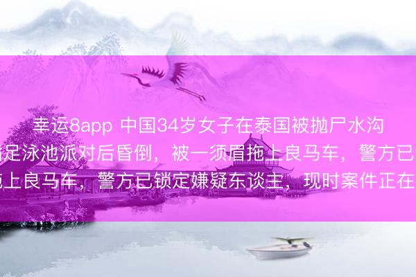 幸运8app 中国34岁女子在泰国被抛尸水沟，生前临了影像曝光！插足泳池派对后昏倒，被一须眉拖上良马车，警方已锁定嫌疑东谈主，现时案件正在侦破中