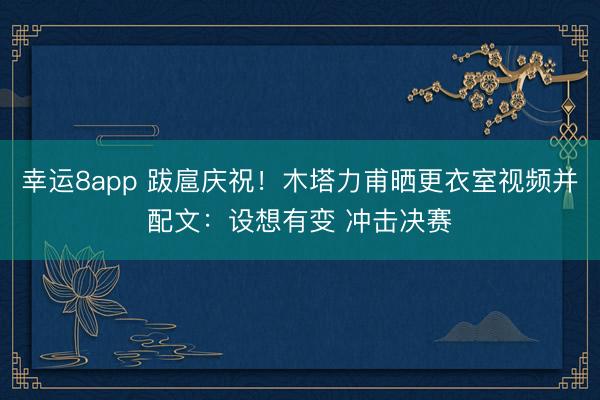 幸运8app 跋扈庆祝！木塔力甫晒更衣室视频并配文：设想有变 冲击决赛