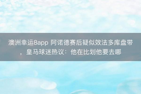 澳洲幸运8app 阿诺德赛后疑似效法多库盘带，皇马球迷热议：他在比划他要去哪