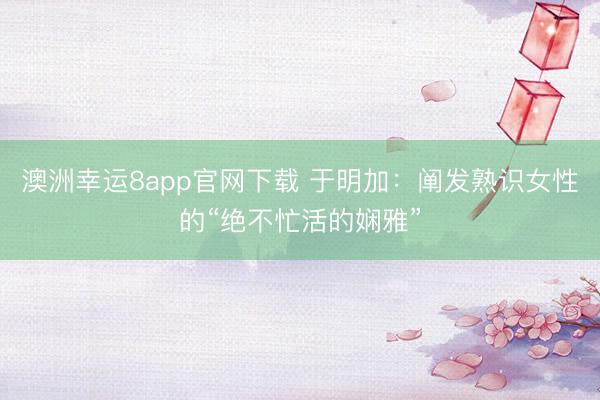 澳洲幸运8app官网下载 于明加：阐发熟识女性的“绝不忙活的娴雅”