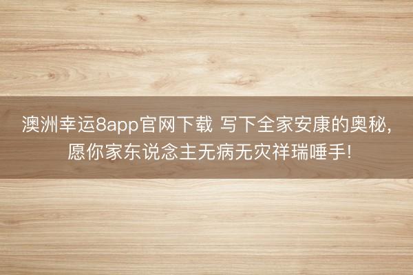 澳洲幸运8app官网下载 写下全家安康的奥秘， 愿你家东说念主无病无灾祥瑞唾手!