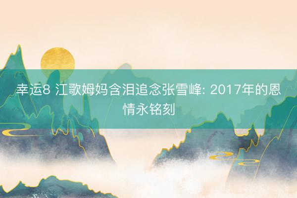 幸运8 江歌姆妈含泪追念张雪峰: 2017年的恩情永铭刻