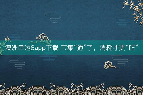 澳洲幸运8app下载 市集“通”了，消耗才更“旺”
