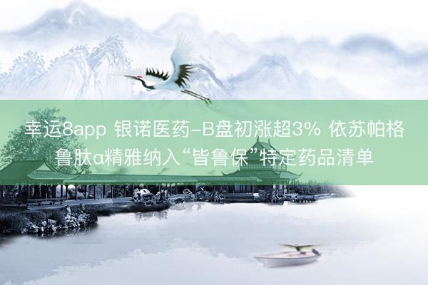 幸运8app 银诺医药-B盘初涨超3% 依苏帕格鲁肽α精雅纳入“皆鲁保”特定药品清单