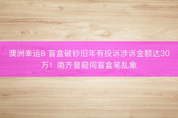 澳洲幸运8 盲盒破钞旧年有投诉涉诉金额达30万!南齐曾窥伺盲盒笔乱象