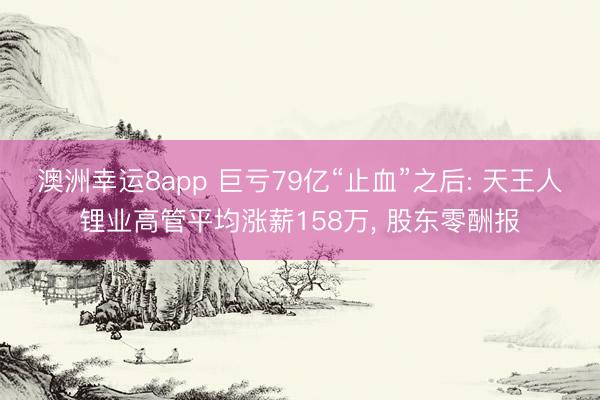 澳洲幸运8app 巨亏79亿“止血”之后: 天王人锂业高管平均涨薪158万， 股东零酬报