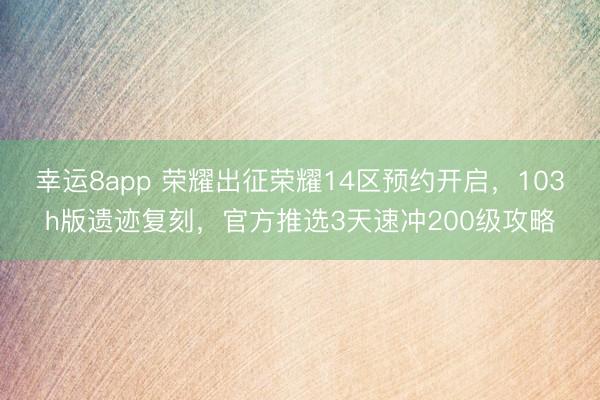 幸运8app 荣耀出征荣耀14区预约开启，103h版遗迹复刻，官方推选3天速冲200级攻略