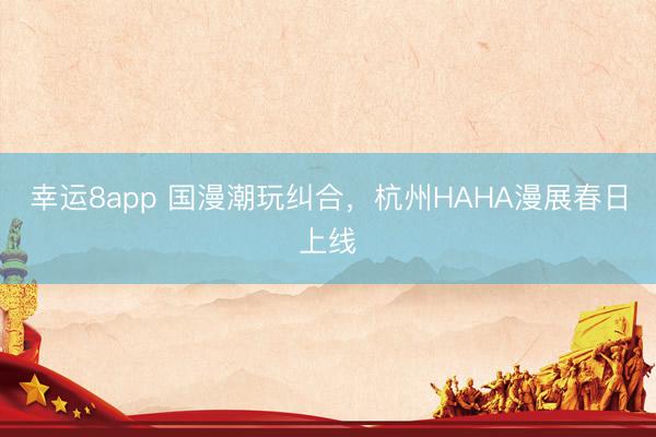 幸运8app 国漫潮玩纠合，杭州HAHA漫展春日上线