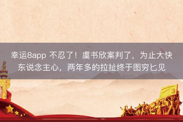 幸运8app 不忍了！虞书欣案判了，为止大快东说念主心，两年多的拉扯终于图穷匕见