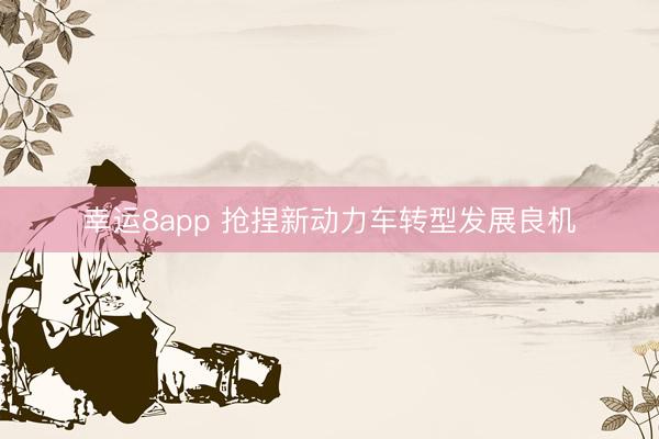 幸运8app 抢捏新动力车转型发展良机