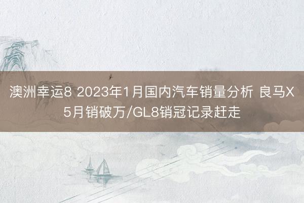 澳洲幸运8 2023年1月国内汽车销量分析 良马X5月销破万/GL8销冠记录赶走