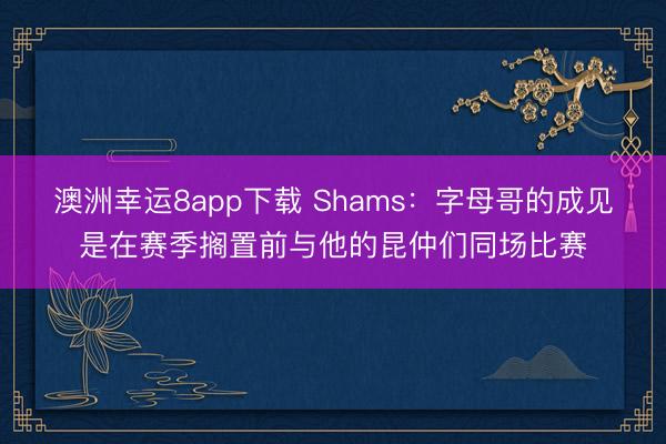 澳洲幸运8app下载 Shams:字母哥的成见是在赛季搁置前与他的昆仲们同场比赛