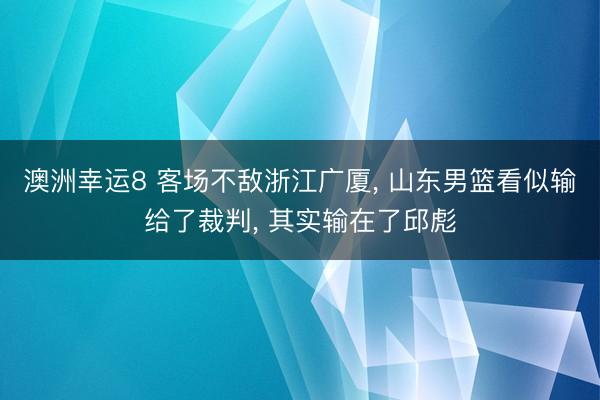 澳洲幸运8 客场不敌浙江广厦， 山东男篮看似输给了裁判， 其实输在了邱彪