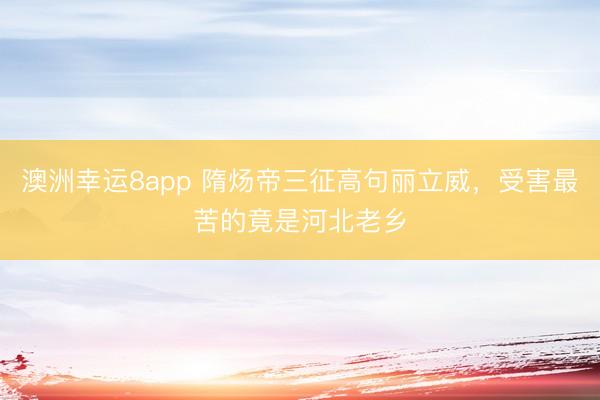 澳洲幸运8app 隋炀帝三征高句丽立威,受害最苦的竟是河北老乡