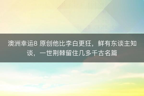 澳洲幸运8 原创他比李白更狂,鲜有东谈主知谈,一世荆棘留住几多千古名篇
