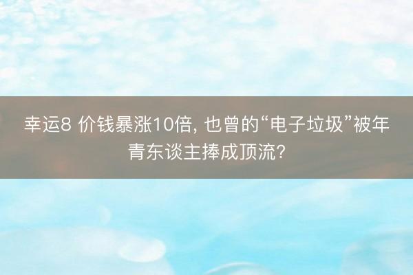 幸运8 价钱暴涨10倍, 也曾的“电子垃圾”被年青东谈主捧成顶流?