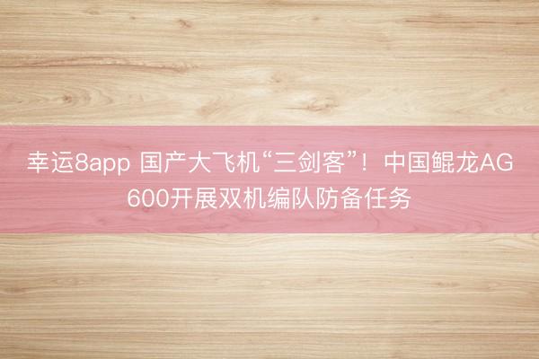 幸运8app 国产大飞机“三剑客”！中国鲲龙AG600开展双机编队防备任务