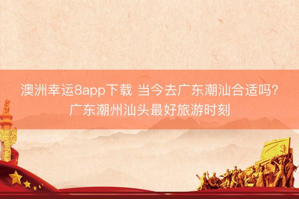 澳洲幸运8app下载 当今去广东潮汕合适吗?广东潮州汕头最好旅游时刻