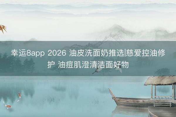 幸运8app 2026 油皮洗面奶推选|慈爱控油修护 油痘肌澄清洁面好物