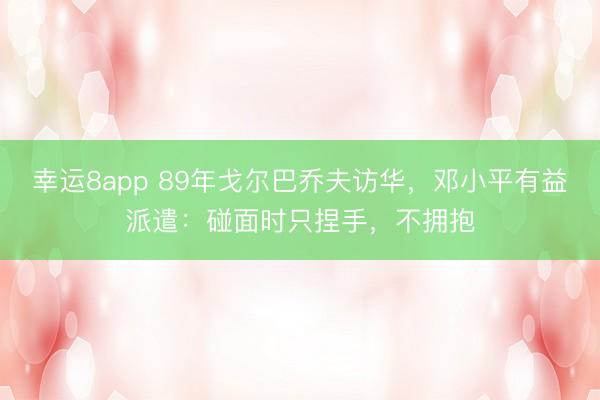 幸运8app 89年戈尔巴乔夫访华，邓小平有益派遣：碰面时只捏手，不拥抱