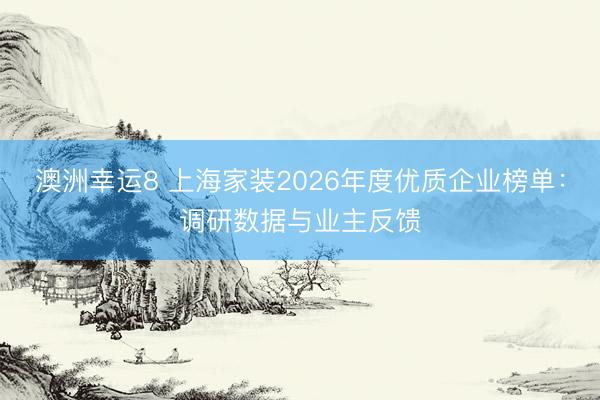 澳洲幸运8 上海家装2026年度优质企业榜单:调研数据与业主反馈