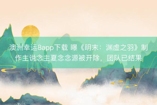 澳洲幸运8app下载 曝《明末：渊虚之羽》制作主说念主夏念念源被开除，团队已结果