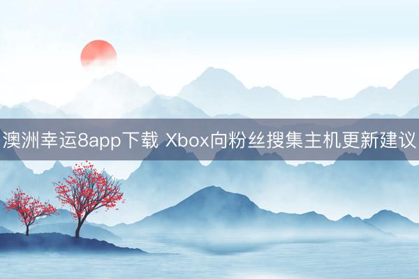 澳洲幸运8app下载 Xbox向粉丝搜集主机更新建议