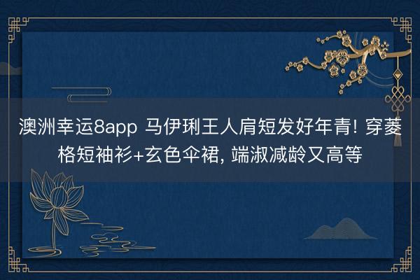 澳洲幸运8app 马伊琍王人肩短发好年青! 穿菱格短袖衫+玄色伞裙，<a href=