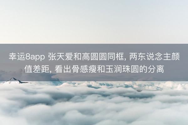 幸运8app 张天爱和高圆圆同框， 两东说念主颜值差距， 看出骨感瘦和玉润珠圆的分离