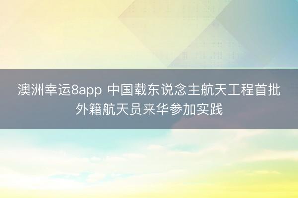 澳洲幸运8app 中国载东说念主航天工程首批外籍航天员来华参加实践