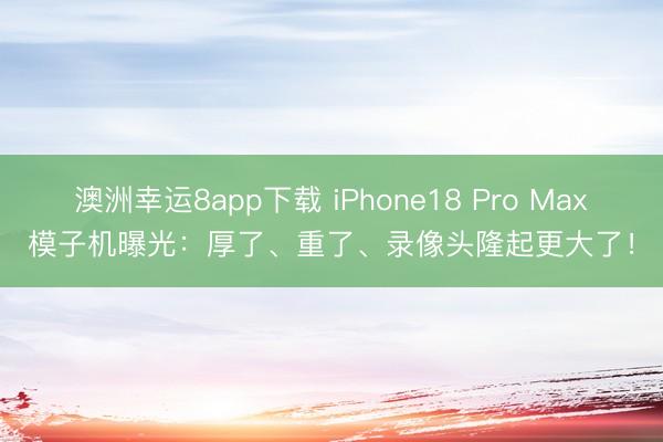 澳洲幸运8app下载 iPhone18 Pro Max模子机曝光：厚了、重了、录像头隆起更大了！