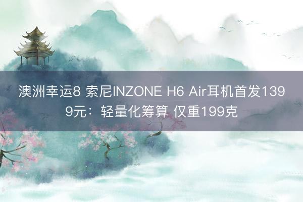 澳洲幸运8 索尼INZONE H6 Air耳机首发1399元：轻量化筹算 仅重199克