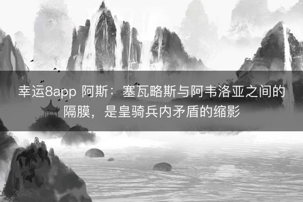 幸运8app 阿斯：塞瓦略斯与阿韦洛亚之间的隔膜，是皇骑兵内矛盾的缩影